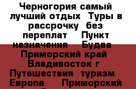 Черногория самый лучший отдых! Туры в рассрочку, без переплат! › Пункт назначения ­  Будва - Приморский край, Владивосток г. Путешествия, туризм » Европа   . Приморский край,Владивосток г.